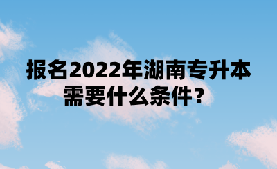 报名2022年湖南专升本需要什么条件？.png